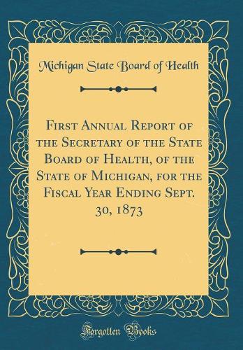 First Annual Report of the Secretary of the State Board of Health, of the State of Michigan, for the Fiscal Year Ending Sept. 30, 1873 (Classic Reprint)
