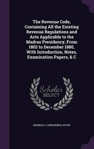 The Revenue Code, Containing All the Existing Revenue Regulations and Acts Applicable to the Madras Presidency, From 1802 to December 1880, With Introduction, Notes, Examination Papers, & C