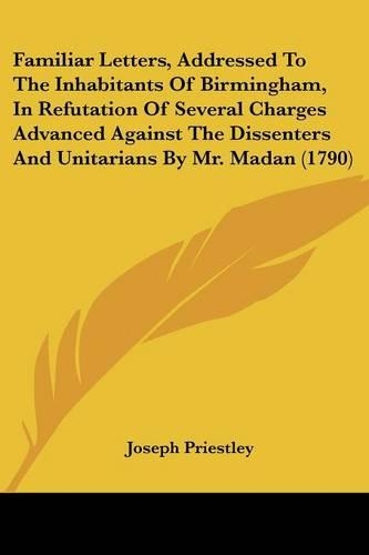Familiar Letters, Addressed To The Inhabitants Of Birmingham, In Refutation Of Several Charges Advanced Against The Dissenters And Unitarians By Mr. Madan (1790)
