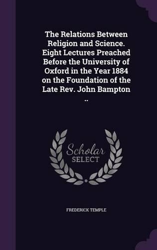 The Relations Between Religion and Science. Eight Lectures Preached Before the University of Oxford in the Year 1884 on the Foundation of the Late REV. John Bampton ..