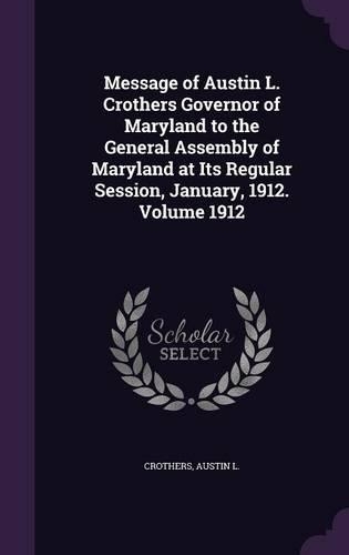 Message of Austin L. Crothers Governor of Maryland to the General Assembly of Maryland at Its Regular Session, January, 1912. Volume 1912