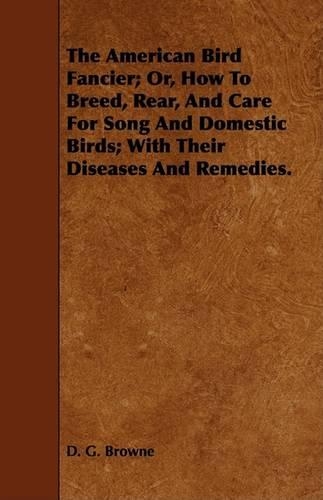 The American Bird Fancier; Or, How To Breed, Rear, And Care For Song And Domestic Birds; With Their Diseases And Remedies.