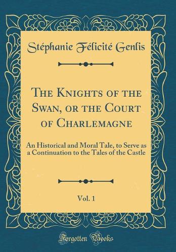 The Knights of the Swan, or the Court of Charlemagne, Vol. 1: An Historical and Moral Tale, to Serve as a Continuation to the Tales of the Castle (Classic Reprint)