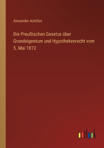 Die Preußischen Gesetze über Grundeigentum und Hypothekenrecht vom 5. Mai 1872
