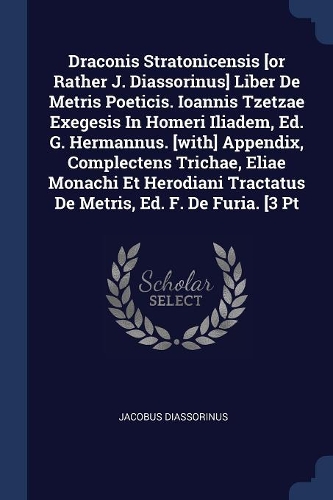 Draconis Stratonicensis [or Rather J. Diassorinus] Liber De Metris Poeticis. Ioannis Tzetzae Exegesis In Homeri Iliadem, Ed. G. Hermannus. [with] Appendix, Complectens Trichae, Eliae Monachi Et Herodiani Tractatus De Metris, Ed. F. De Furia. [3 Pt