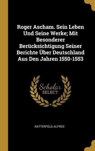 Roger Ascham. Sein Leben Und Seine Werke; Mit Besonderer Berücksichtigung Seiner Berichte Über Deutschland Aus Den Jahren 1550-1553