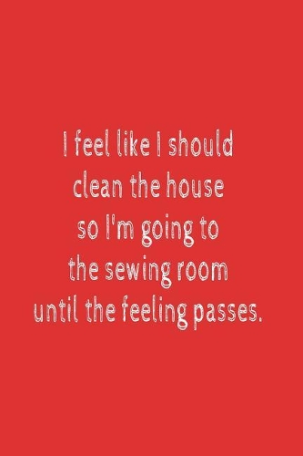 I Feel Like I Should Clean The House So I'm Going To The Sewing Room Until The Feeling Passes.