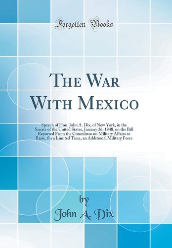 The War With Mexico: Speech of Hon. John A. Dix, of New York, in the Senate of the United States, January 26, 1848, on the Bill Reported From the Committee on Military Affairs to Raise, for a Limited Time, an Additional Military Force (Classic Repr