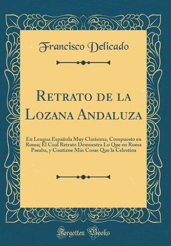 Retrato de la Lozana Andaluza: En Lengua Española Muy Clarísima, Compuesto en Roma; El Cual Retrato Demuestra Lo Que en Roma Pasaba, y Contiene Más Cosas Que la Celestina (Classic Reprint)