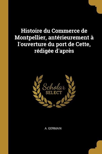 Histoire Du Commerce de Montpellier, Antérieurement À l'Ouverture Du Port de Cette, Rédigée d'Après