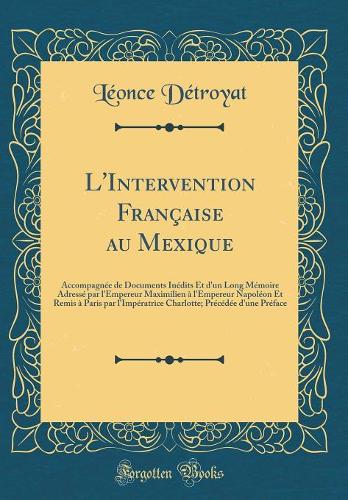 L'Intervention Française au Mexique: Accompagnée de Documents Inédits Et d'un Long Mémoire Adressé par l'Empereur Maximilien à l'Empereur Napoléon Et Remis à Paris par l'Impératrice Charlotte; Précédée d'une Préface (Classic Reprint)