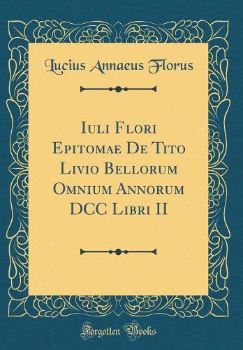 Iuli Flori Epitomae De Tito Livio Bellorum Omnium Annorum DCC Libri II (Classic Reprint)