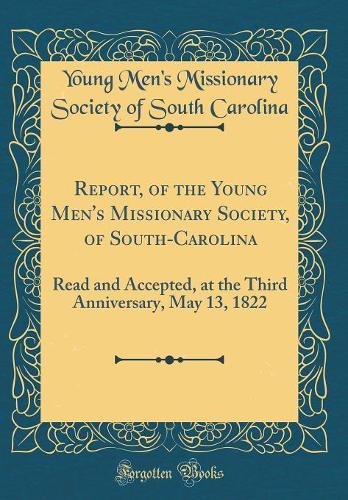 Report, of the Young Men's Missionary Society, of South-Carolina: Read and Accepted, at the Third Anniversary, May 13, 1822 (Classic Reprint)