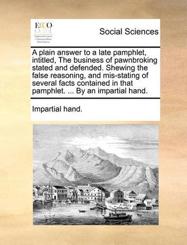 A Plain Answer to a Late Pamphlet, Intitled, the Business of Pawnbroking Stated and Defended. Shewing the False Reasoning, and Mis-Stating of Several Facts Contained in That Pamphlet. ... by an Impartial Hand.