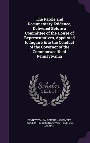 The Parole and Documentary Evidence, Delivered Before a Committee of the House of Representatives, Appointed to Inquire Into the Conduct of the Governor of the Commonwealth of Pennsylvania