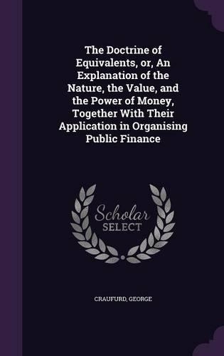 The Doctrine of Equivalents, Or, an Explanation of the Nature, the Value, and the Power of Money, Together with Their Application in Organising Public Finance