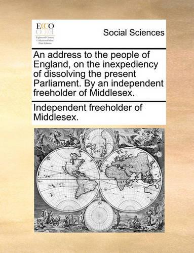 An Address to the People of England, on the Inexpediency of Dissolving the Present Parliament. by an Independent Freeholder of Middlesex.