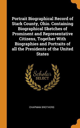 Portrait Biographical Record of Stark County, Ohio. Containing Biographical Sketches of Prominent and Representative Citizens, Together With Biographies and Portraits of all the Presidents of the United States