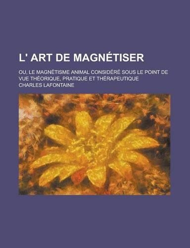 L' Art de Magnetiser; Ou, Le Magnetisme Animal Considere Sous Le Point de Vue Theorique, Pratique Et Therapeutique