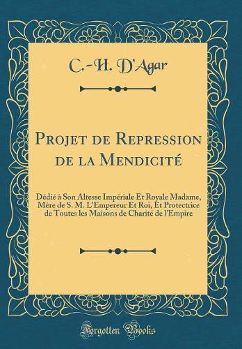 Projet de Repression de la Mendicité: Dédié à Son Altesse Impériale Et Royale Madame, Mère de S. M. L'Empereur Et Roi, Et Protectrice de Toutes les Maisons de Charité de l'Empire (Classic Reprint)