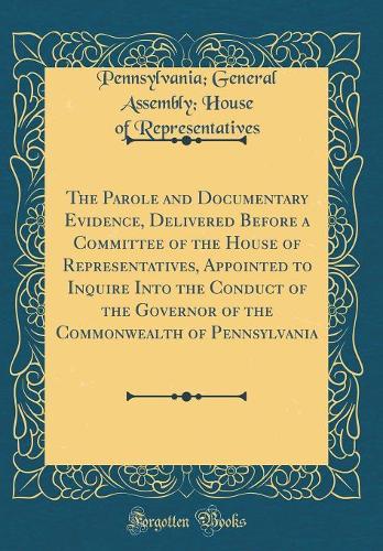 The Parole and Documentary Evidence, Delivered Before a Committee of the House of Representatives, Appointed to Inquire Into the Conduct of the Governor of the Commonwealth of Pennsylvania (Classic Reprint)