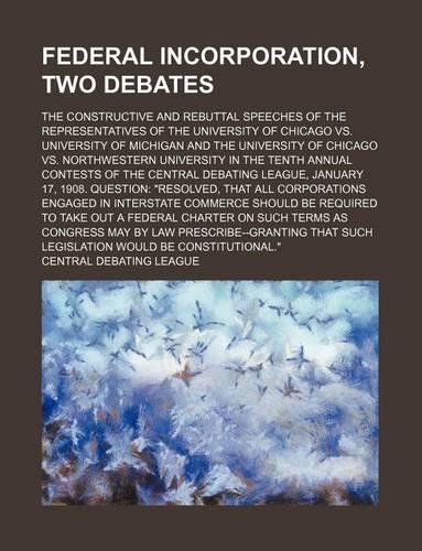 Federal Incorporation, Two Debates; The Constructive and Rebuttal Speeches of the Representatives of the University of Chicago vs. University of Michigan and the University of Chicago vs. Northwestern University in the Tenth Annual Contests of the