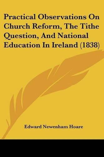 Practical Observations On Church Reform, The Tithe Question, And National Education In Ireland (1838)