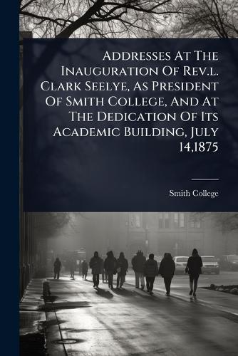 Addresses At The Inauguration Of Rev.l. Clark Seelye, As President Of Smith College, And At The Dedication Of Its Academic Building, July 14,1875