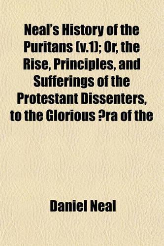 Neal's History of the Puritans (V.1); Or, the Rise, Principles, and Sufferings of the Protestant Dissenters, to the Glorious Aera of the