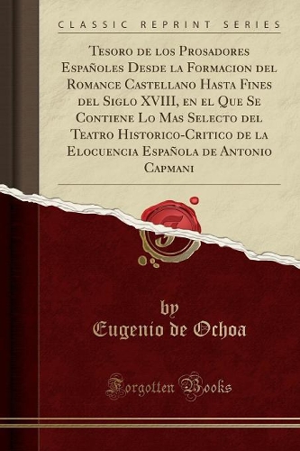 Tesoro de Los Prosadores Españoles Desde La Formacion del Romance Castellano Hasta Fines del Siglo XVIII, En El Que Se Contiene Lo Mas Selecto del Teatro Historico-Critico de la Elocuencia Española de Antonio Capmani (Classic Reprint)
