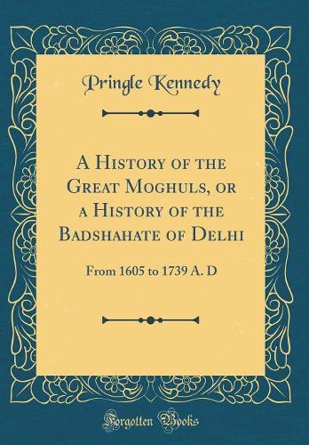 A History of the Great Moghuls, or a History of the Badshahate of Delhi: From 1605 to 1739 A. D (Classic Reprint)