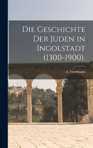 Die Geschichte der Juden in Ingolstadt (1300-1900).