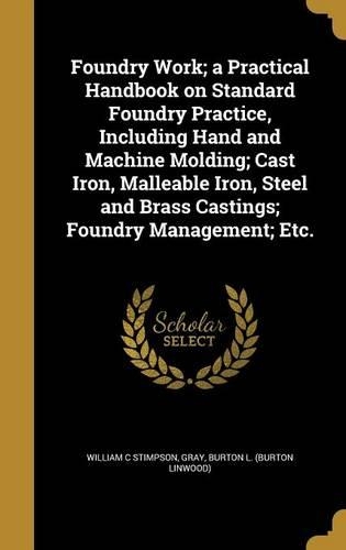 Foundry Work; A Practical Handbook on Standard Foundry Practice, Including Hand and Machine Molding; Cast Iron, Malleable Iron, Steel and Brass Castings; Foundry Management; Etc.