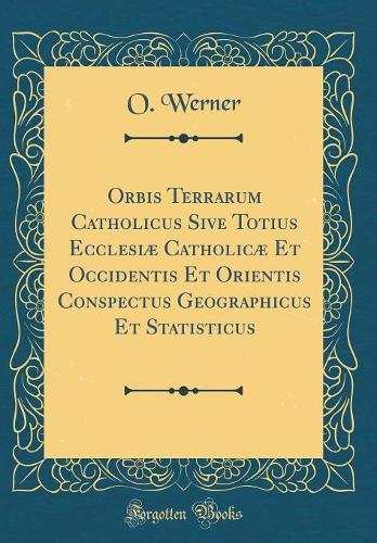 Orbis Terrarum Catholicus Sive Totius Ecclesiæ Catholicæ Et Occidentis Et Orientis Conspectus Geographicus Et Statisticus (Classic Reprint)