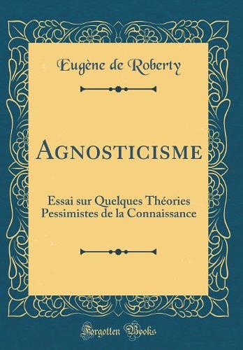 Agnosticisme: Essai sur Quelques Théories Pessimistes de la Connaissance (Classic Reprint)