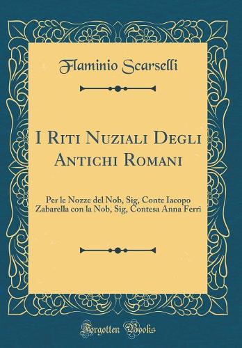 I Riti Nuziali Degli Antichi Romani: Per le Nozze del Nob, Sig, Conte Iacopo Zabarella con la Nob, Sig, Contesa Anna Ferri (Classic Reprint)