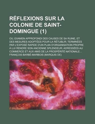 Reflexions Sur La Colonie de Saint-Domingue (1); Ou, Examen Approfondi Des Causes de Sa Ruine, Et Des Mesures Adoptees Pour La Retublir Terminees Par