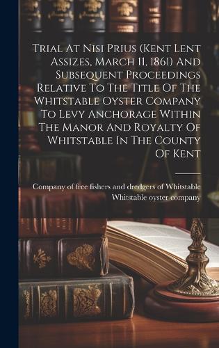 Trial At Nisi Prius (kent Lent Assizes, March 11, 1861) And Subsequent Proceedings Relative To The Title Of The Whitstable Oyster Company To Levy Anchorage Within The Manor And Royalty Of Whitstable In The County Of Kent
