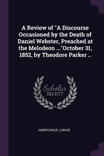 A Review of A Discourse Occasioned by the Death of Daniel Webster, Preached at the Melodeon ...October 31, 1852, by Theodore Parker ..