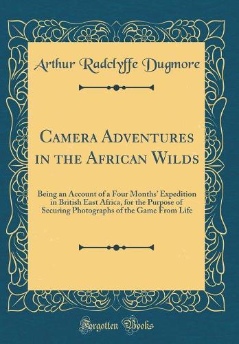 Camera Adventures in the African Wilds: Being an Account of a Four Months Expedition in British East Africa, for the Purpose of Securing Photographs of the Game From Life (Classic Reprint)