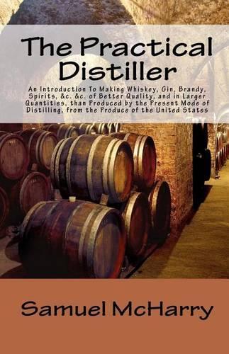 The Practical Distiller an Introduction to Making Whiskey, Gin, Brandy, Spirits, &C. &C. of Better Quality, and in Larger Quantities, Than Produced by
