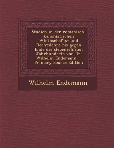 Studien in Der Romanisch-Kanonistischen Wirthschafts- Und Rechtslehre Bis Gegen Ende Des Siebenzehnten Jahrhunderts Von Dr. Wilhelm Endemann.