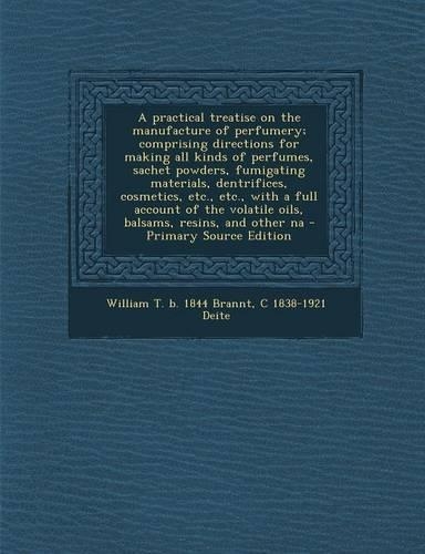 A Practical Treatise on the Manufacture of Perfumery; Comprising Directions for Making All Kinds of Perfumes, Sachet Powders, Fumigating Materials, Dentrifices, Cosmetics, Etc., Etc., with a Full Account of the Volatile Oils, Balsams, Resins, and O
