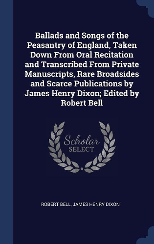 Ballads and Songs of the Peasantry of England, Taken Down From Oral Recitation and Transcribed From Private Manuscripts, Rare Broadsides and Scarce Publications by James Henry Dixon; Edited by Robert Bell