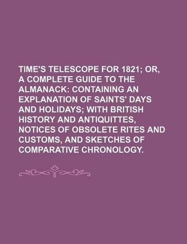 Time's Telescope for 1821; Or, a Complete Guide to the Almanack Containing an Explanation of Saints' Days and Holidays with British History and Antiquittes, Notices of Obsolete Rites and Customs, and Sketches of Comparative Chronology.