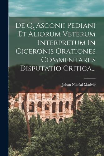De Q. Asconii Pediani Et Aliorum Veterum Interpretum In Ciceronis Orationes Commentariis Disputatio Critica...