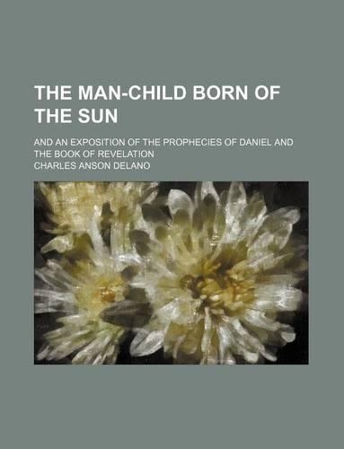 The Man-Child Born of the Sun; And an Exposition of the Prophecies of Daniel and the Book of Revelation