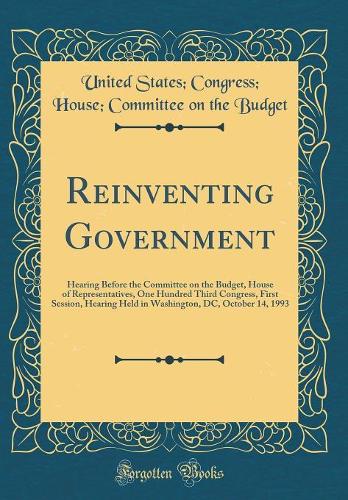 Reinventing Government: Hearing Before the Committee on the Budget, House of Representatives, One Hundred Third Congress, First Session, Hearing Held in Washington, DC, October 14, 1993 (Classic Reprint)