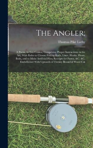 The Angler;: A Poem, in Ten Cantos; Comprising Proper Instructions in the Art, With Rules to Choose Fishing Rods, Lines, Hooks, Floats, Baits, and to Make Artifi