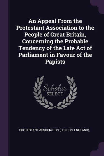 An Appeal From the Protestant Association to the People of Great Britain, Concerning the Probable Tendency of the Late Act of Parliament in Favour of the Papists